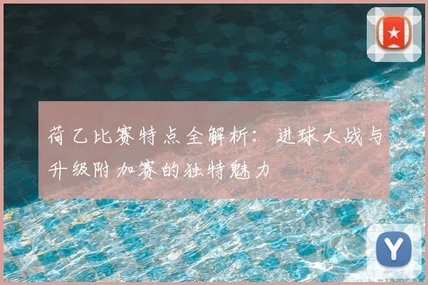 荷乙比赛特点全解析:进球大战与升级附加赛的独特魅力