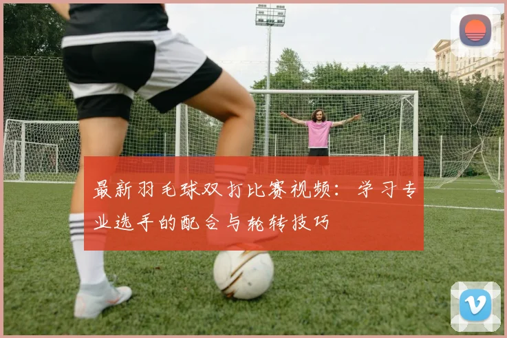 最新羽毛球双打比赛视频:学习专业选手的配合与轮转技巧